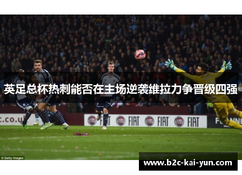 英足总杯热刺能否在主场逆袭维拉力争晋级四强