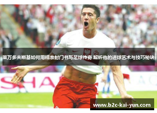 莱万多夫斯基如何用精准射门书写足球传奇 解析他的进球艺术与技巧秘诀