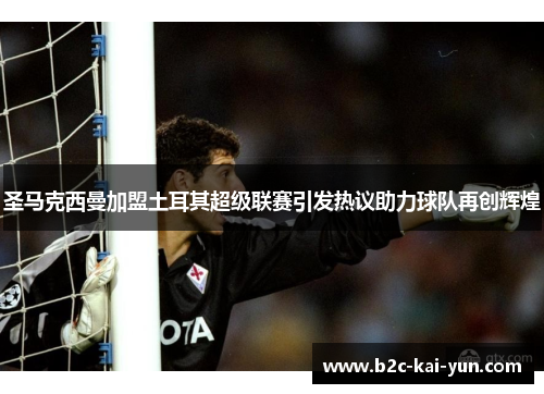 圣马克西曼加盟土耳其超级联赛引发热议助力球队再创辉煌