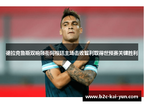 德拉克鲁斯双响领衔阿根廷主场击败智利取得世预赛关键胜利