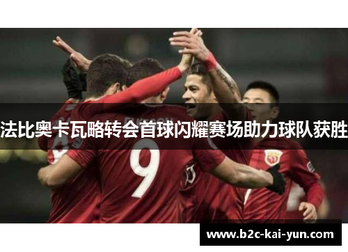 法比奥卡瓦略转会首球闪耀赛场助力球队获胜