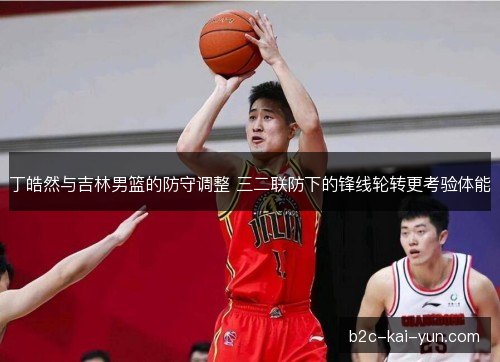 丁皓然与吉林男篮的防守调整 三二联防下的锋线轮转更考验体能